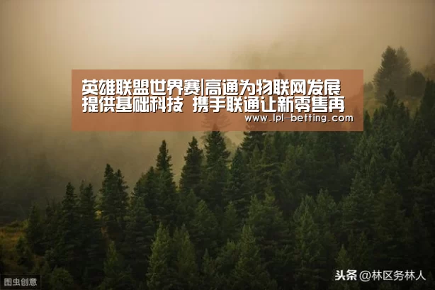 英雄联盟世界赛|高通为物联网发展提供基础科技 携手联通让新零售再提速(图1) 英雄联盟世界赛