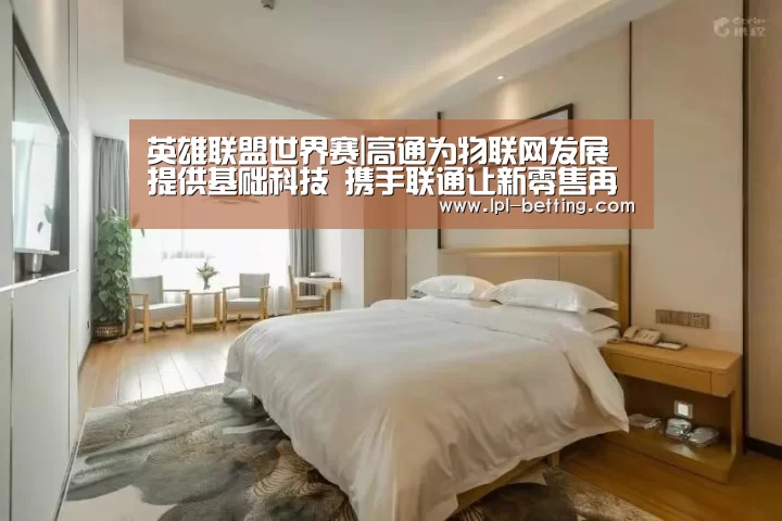 英雄联盟世界赛|高通为物联网发展提供基础科技 携手联通让新零售再提速(图4) 全球总决赛官网